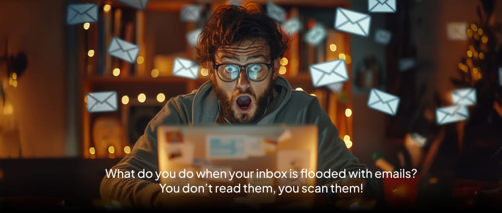 People don’t read emails. They scan your mails. So send email campaigns that makes your reader open and read.